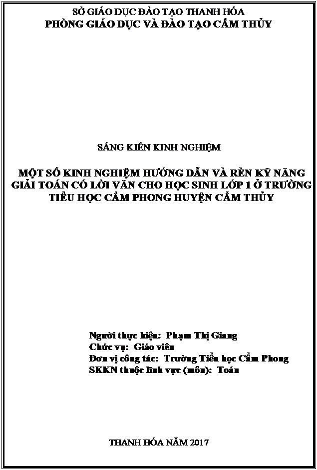 Text Box: SỞ GIÁO DỤC ĐÀO TẠO THANH HÓA
PHÒNG GIÁO DỤC VÀ ĐÀO TẠO CẨM THỦY











SÁNG KIẾN KINH NGHIỆM

MỘT SỐ KINH NGHIỆM HƯỚNG DẪN VÀ RÈN KỸ NĂNG GIẢI TOÁN CÓ LỜI VĂN CHO HỌC SINH LỚP 1 Ở TRƯỜNG TIỂU HỌC CẨM PHONG HUYỆN CẨM THỦY












Người thực hiện:  Phạm Thị Giang
Chức vụ:  Giáo viên
Đơn vị công tác:  Trường Tiểu học Cẩm Phong
SKKN thuộc lĩnh vực (môn):  Toán
       





THANH HÓA NĂM 2017







CẨM THỦY NĂM 2017




