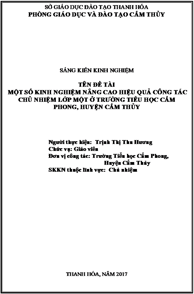 Text Box: SỞ GIÁO DỤC ĐÀO TẠO THANH HÓA
PHÒNG GIÁO DỤC VÀ ĐÀO TẠO CẨM THỦY







SÁNG KIẾN KINH NGHIỆM

TÊN ĐỀ TÀI
 MỘT SỐ KINH NGHIỆM NÂNG CAO HIỆU QUẢ CÔNG TÁC CHỦ NHIỆM LỚP MỘT Ở TRƯỜNG TIỂU HỌC CẨM PHONG, HUYỆN CẨM THỦY




Người thực hiện:  Trịnh Thị Thu Hương
Chức vụ: Giáo viên
Đơn vị công tác: Trường Tiểu học Cẩm Phong, 
                                     Huyện Cẩm Thủy
SKKN thuộc lĩnh vực:  Chủ nhiệm
 








 





THANH HÓA, NĂM 2017





CẨM THỦY NĂM 2016
